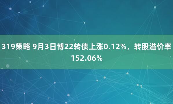 319策略 9月3日博22转债上涨0.12%，转股溢价率152.06%