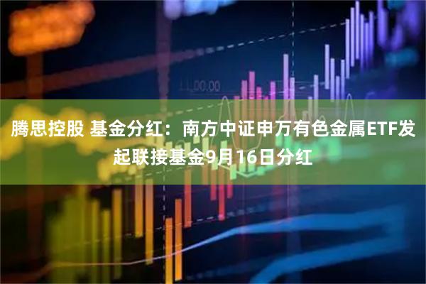 腾思控股 基金分红：南方中证申万有色金属ETF发起联接基金9月16日分红