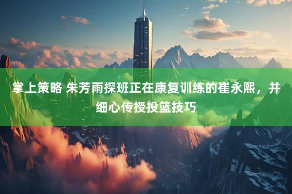 掌上策略 朱芳雨探班正在康复训练的崔永熙，并细心传授投篮技巧