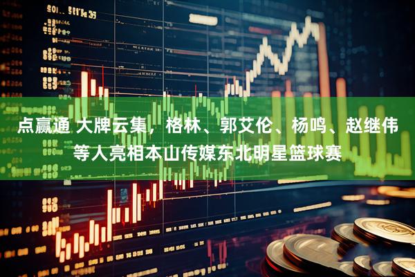 点赢通 大牌云集，格林、郭艾伦、杨鸣、赵继伟等人亮相本山传媒东北明星篮球赛