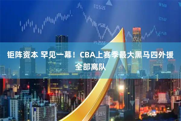 钜阵资本 罕见一幕！CBA上赛季最大黑马四外援全部离队
