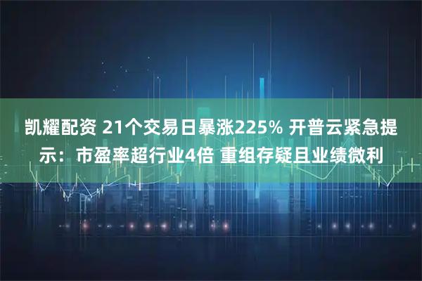 凯耀配资 21个交易日暴涨225% 开普云紧急提示：市盈率超行业4倍 重组存疑且业绩微利