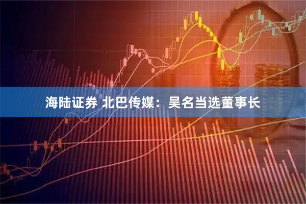 海陆证券 北巴传媒：吴名当选董事长