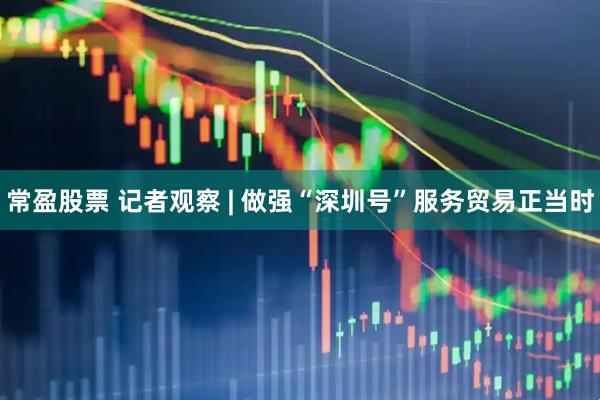 常盈股票 记者观察 | 做强“深圳号”服务贸易正当时