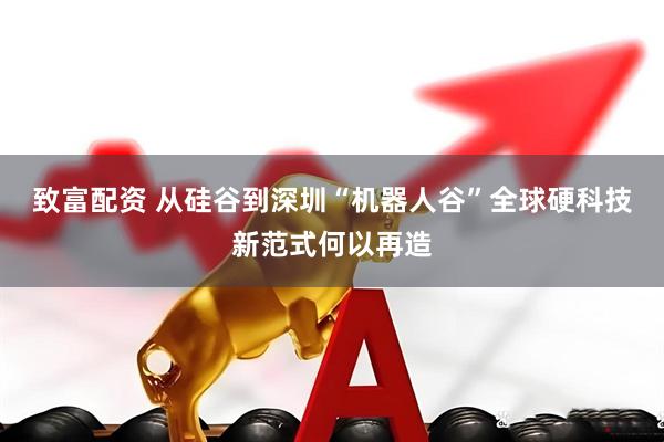 致富配资 从硅谷到深圳“机器人谷”全球硬科技新范式何以再造