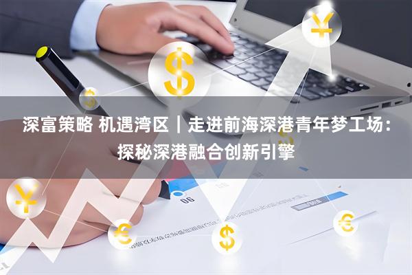 深富策略 机遇湾区｜走进前海深港青年梦工场：探秘深港融合创新引擎