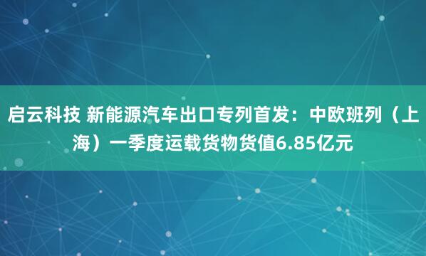 启云科技 新能源汽车出口专列首发：中欧班列（上海）一季度运载货物货值6.85亿元