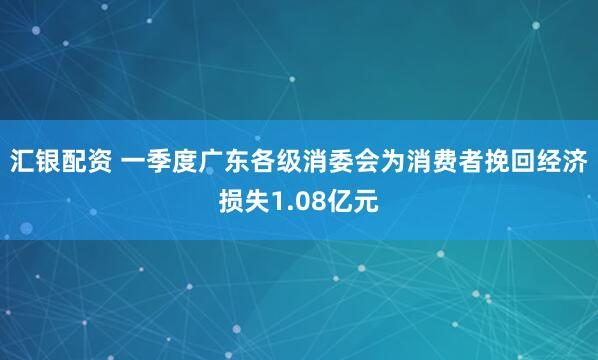 汇银配资 一季度广东各级消委会为消费者挽回经济损失1.08亿元