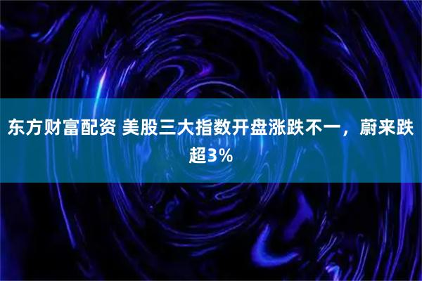东方财富配资 美股三大指数开盘涨跌不一，蔚来跌超3%