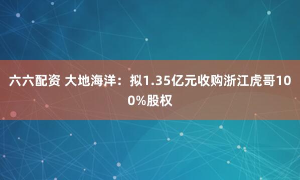 六六配资 大地海洋：拟1.35亿元收购浙江虎哥100%股权