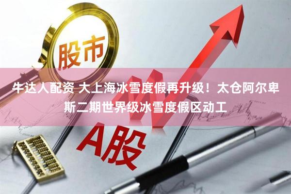 牛达人配资 大上海冰雪度假再升级！太仓阿尔卑斯二期世界级冰雪度假区动工