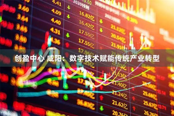 创盈中心 咸阳：数字技术赋能传统产业转型