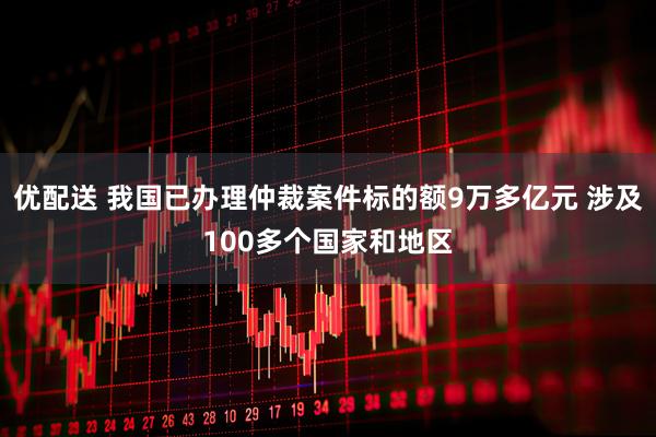 优配送 我国已办理仲裁案件标的额9万多亿元 涉及100多个国家和地区