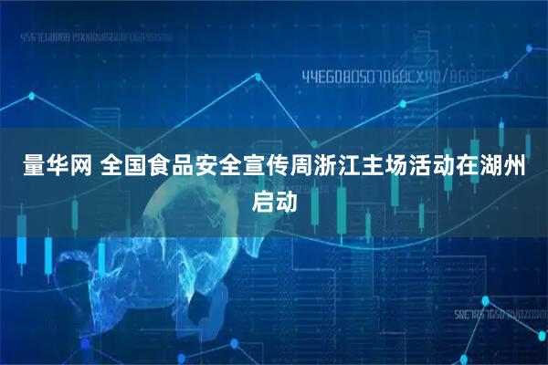 量华网 全国食品安全宣传周浙江主场活动在湖州启动