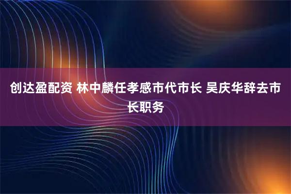 创达盈配资 林中麟任孝感市代市长 吴庆华辞去市长职务