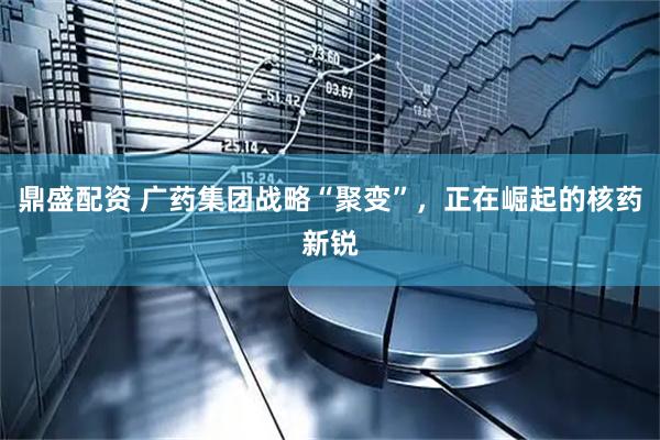 鼎盛配资 广药集团战略“聚变”，正在崛起的核药新锐
