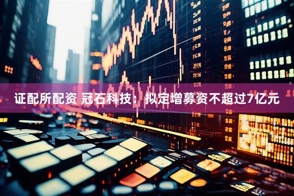 证配所配资 冠石科技：拟定增募资不超过7亿元