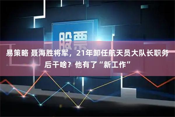 易策略 聂海胜将军，21年卸任航天员大队长职务后干啥？他有了“新工作”