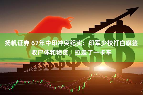 扬帆证券 67年中印冲突纪实：印军少校打白旗签收尸体和物资，拉走了一卡车