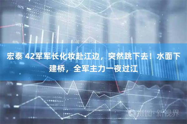 宏泰 42军军长化妆赴江边，突然跳下去！水面下建桥，全军主力一夜过江