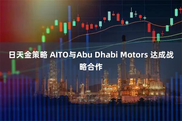 日天金策略 AITO与Abu Dhabi Motors 达成战略合作