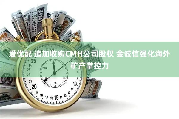 爱优配 追加收购CMH公司股权 金诚信强化海外矿产掌控力