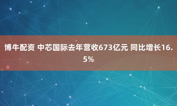博牛配资 中芯国际去年营收673亿元 同比增长16.5%