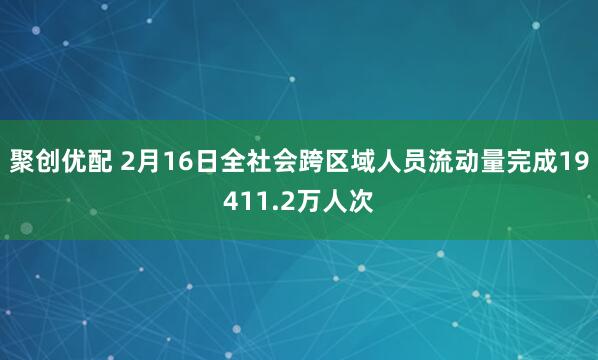 聚创优配 2月16日全社会跨区域人员流动量完成19411.2万人次