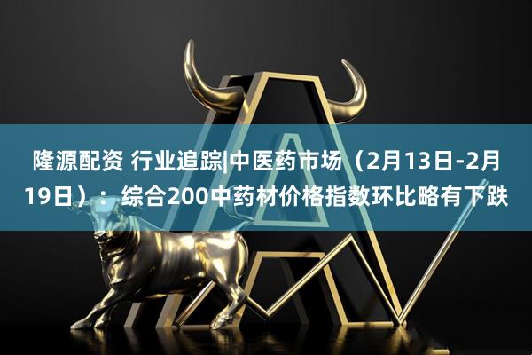 隆源配资 行业追踪|中医药市场（2月13日-2月19日）：综合200中药材价格指数环比略有下跌