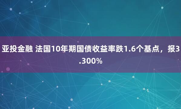 亚投金融 法国10年期国债收益率跌1.6个基点，报3.300%