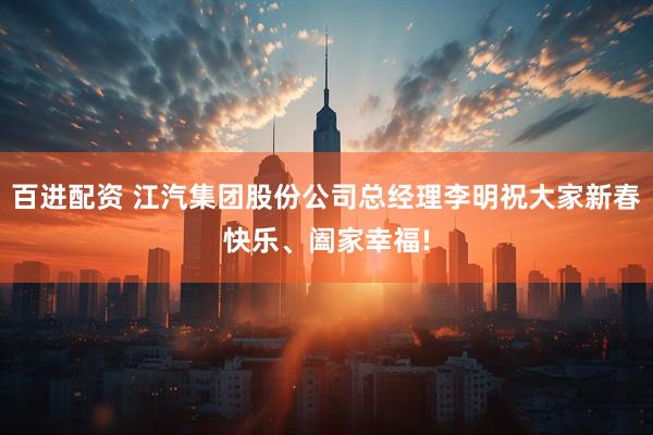 百进配资 江汽集团股份公司总经理李明祝大家新春快乐、阖家幸福!