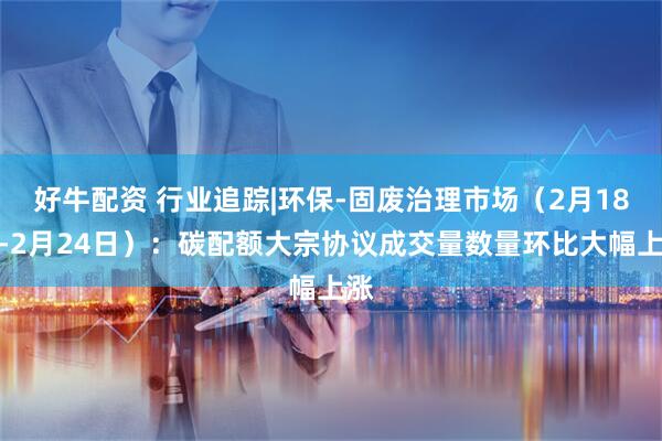 好牛配资 行业追踪|环保-固废治理市场（2月18日-2月24日）：碳配额大宗协议成交量数量环比大幅上涨