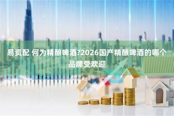 易资配 何为精酿啤酒?2026国产精酿啤酒的哪个品牌受欢迎