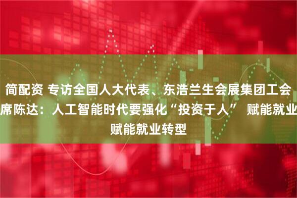 简配资 专访全国人大代表、东浩兰生会展集团工会副主席陈达:人工智能时代要强化“投资于人” 赋能就业转型
