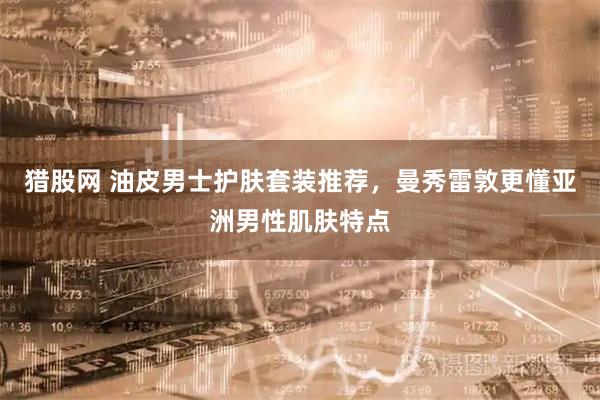 猎股网 油皮男士护肤套装推荐，曼秀雷敦更懂亚洲男性肌肤特点