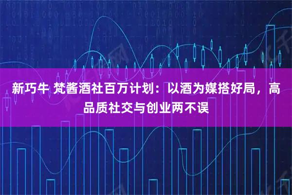 新巧牛 梵酱酒社百万计划：以酒为媒搭好局，高品质社交与创业两不误