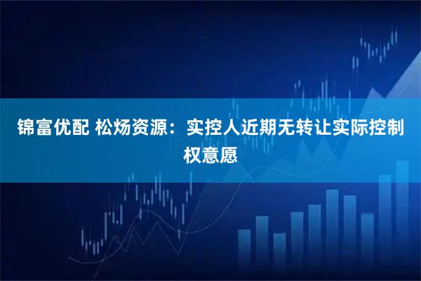 锦富优配 松炀资源：实控人近期无转让实际控制权意愿