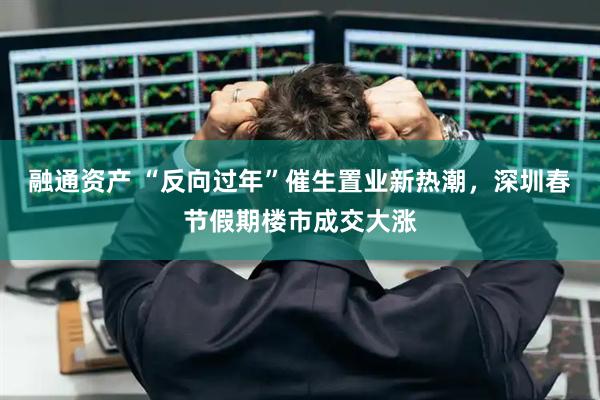 融通资产 “反向过年”催生置业新热潮，深圳春节假期楼市成交大涨