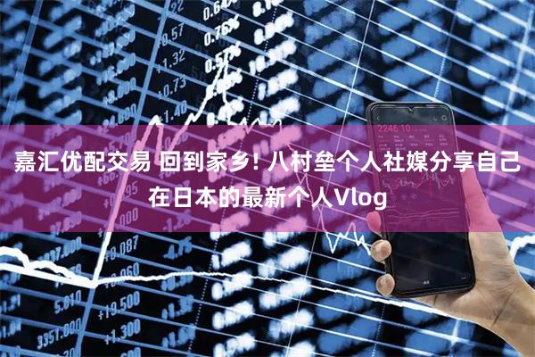 嘉汇优配交易 回到家乡! 八村垒个人社媒分享自己在日本的最新个人Vlog