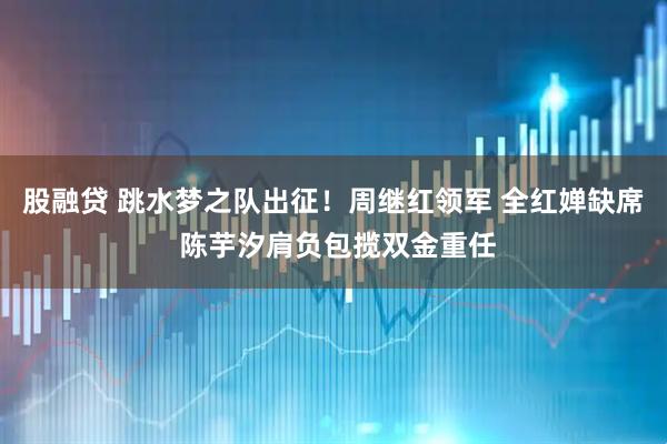 股融贷 跳水梦之队出征！周继红领军 全红婵缺席 陈芋汐肩负包揽双金重任