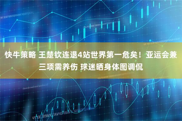 快牛策略 王楚钦连退4站世界第一危矣！亚运会兼三项需养伤 球迷晒身体图调侃